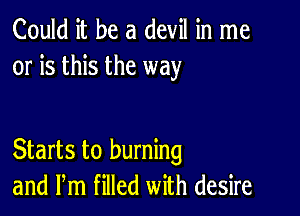 Could it be a devil in me
or is this the way

Starts to burning
and Pm filled with desire