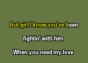 But girl I know you've been

fightin' with him

When you need my love