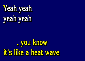 Yeah yeah
yeah yeah

. you know
ifs like a heat wave