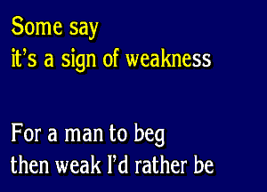 Some say
ifs a sign of weakness

For a man to beg
then weak Pd rather be