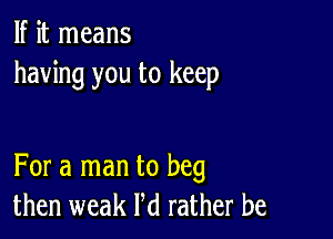 If it means
having you to keep

For a man to beg
then weak Pd rather be