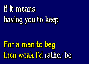 If it means
having you to keep

For a man to beg
then weak Pd rather be