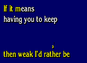 If it means
having you to keep

then weak Pd rather be