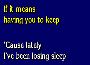 If it means
having you to keep

eCause lately
We been losing sleep