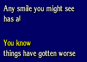 Any smile you might see
has al

You know
things have gotten worse