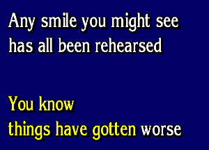 Any smile you might see
has all been rehearsed

You know
things have gotten worse