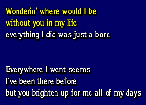 Wonderin' where would I be
without you in my life
everything I did was just a bore

Everywhere I went seems
I've been the re before
but you brighten up for me all of my days