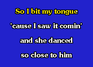 So I bit my tongue
'cause I saw it comin'

and she danced

so close to him