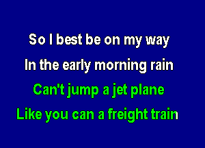 So I best be on my way

In the early morning rain
Can'tjump a jet plane

Like you can a freight train