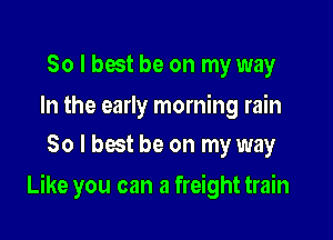 So I best be on my way

In the early morning rain
80 l best be on my way

Like you can a freight train