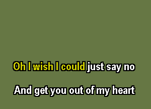 Oh I wish I could just say no

And get you out of my heart