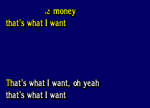 .c money
that's what I want

That's what I want. oh yeah
that's what I want