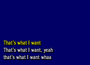 That's what 1 want
That's what I want. yeah
that's what I want whaa