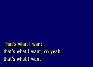 That's what 1 want
that's what I want. oh yeah
that's what I want