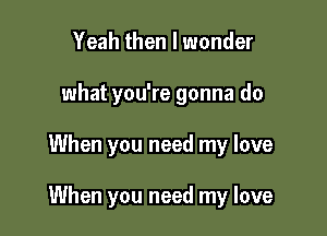 Yeah then I wonder
what you're gonna do

When you need my love

When you need my love