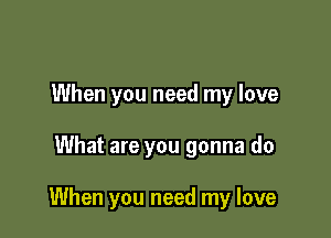 When you need my love

What are you gonna do

When you need my love