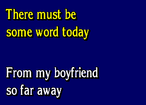 There must be
some word today

From my boyfriend
so far away