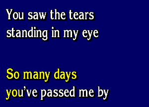 You saw the tears
standing in my eye

30 many days
yodve passed me by