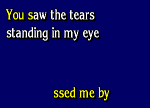 You saw the tears
standing in my eye

ssed me by