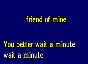 friend of mine

You better wait a minute
wait a minute