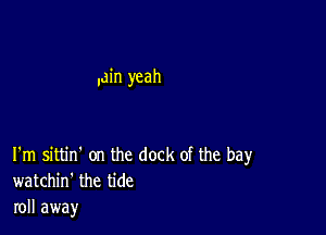 .ain yeah

I'm sittin' on the dock of the bay
watchin' the tide
roll away