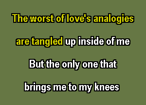 The worst of love's analogies
are tangled up inside of me
But the only one that

brings me to my knees