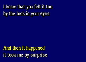 I knew that you felt it too
by the look in your eyes

And then it happened
it took me by surprise