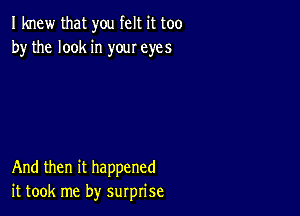 I knew that you felt it too
by the look in your eyes

And then it happened
it took me by surprise