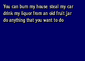 You can burn my house steal my car
drink my liquor from an old fruit jar
do anything that you want to do