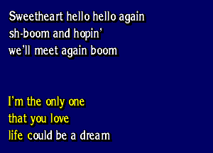 Sweetheart hello hello again
sh-boom and hopin
wer meet again boom

I'm the only one
that you love
life could be a dream