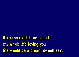 If you would let me spend
my whole life loving you
life would be a dream sweetheart