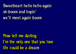 Sweetheart hello hello again
sh-boom and hopin'
we'll meet again boom

Now tell me darling
I'm the only one that you love
life could be a dream