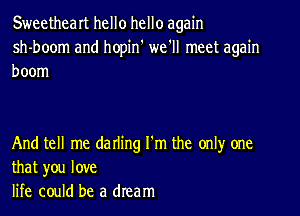 Sweetheart hello hello again
sh-boom and hopin' we'll meet again
boom

And tell me darling I'm the only one
that you love
life could be a dream