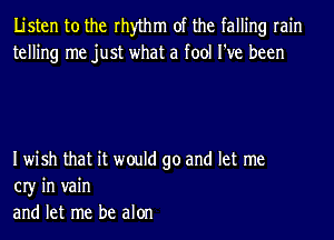 Listen to the rhythm of the falling rain
telling me just what a fool I've been

Iwish that it would go and let me
03' in vain
and let me be alon