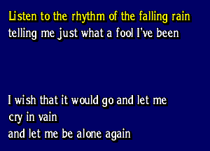 Listen to the rhythm of the falling rain
telling me just what a fool I've been

Iwish that it would go and let me
03' in vain
and let me be alone again