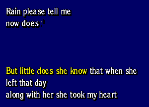 Rain please tell me
now does t

But little does she know that when she
left that day

along with her she took my heart