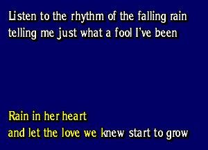 Listen to the rhythm of the falling rain
telling me just what a fool I've been

Rain in her heart
and let the love we knew start to grow