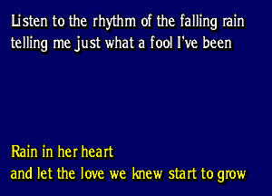 Listen to the rhythm of the falling rain
telling me just what a fool I've been

Rain in her heart
and let the love we knew start to grow