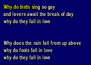 Why do birds sing so gay
and lovers await the break of day
why do they fall in love

Why does the rain fall from up above
whydo fools fall in love
why do they fall in love