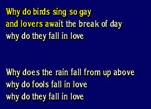 Why do birds sing so gay
and lovers await the break of day
why do they fall in love

Why does the rain fall from up above
whydo fools fall in love
why do they fall in love