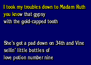 I took my troubles down to Madam Ruth
you know that gypsy
with the gold-capped tooth

She's got a pad down on 34th and Vine
sellin' little bottles of
love potion number nine