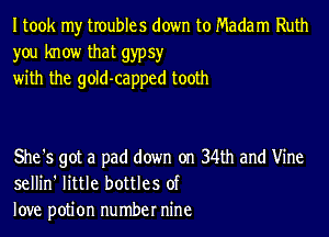 I took my troubles down to Madam Ruth
you know that gypsy
with the gold-capped tooth

She's got a pad down on 34th and Vine
sellin' little bottles of
love potion number nine