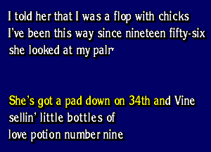 Itold her that I was a flop with chicks
I've been this wayr since nineteen fifty-six
she looked at my palr'

She '5 got a pad down on 34th and Vine
sellin' little bottles of
love potion number nine