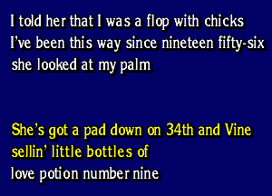 Itold her that I was a flop with chicks
I've been this wayr since nineteen fifty-six
she looked at my palm

She '5 got a pad down on 34th and Vine
sellin' little bottles of
love potion number nine