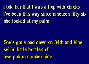 Itold her that I was a flop with chicks
I've been this wayr since nineteen fifty-six
she looked at my palm

She '5 got a pad down on 34th and Vine
sellin' little bottles of
love potion number nine