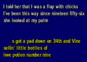 Itold her that I was a flop with chicks
I've been this wayr since nineteen fifty-six
she looked at my palm

5 got a pad down on 34th and Vine
sellin' little bottles of
love potion number nine