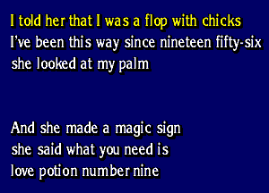 Itold her that I was a flop with chicks
I've been this wayr since nineteen fifty-six
she looked at my palm

And she made a magic sign
she said what you need is
love potion number nine