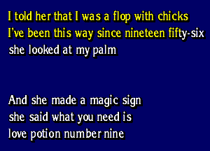 Itold her that I was a flop with chicks
I've been this wayr since nineteen fifty-six
she looked at my palm

And she made a magic sign
she said what you need is
love potion number nine