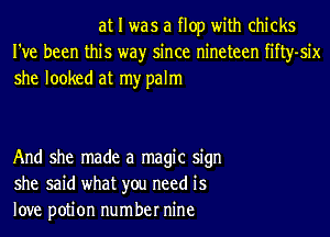 at I was a flop with chicks
I've been this wayr since nineteen fifty-six
she looked at my palm

And she made a magic sign
she said what you need is
love potion number nine