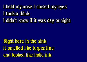 Iheld my nose I closed my eyes
I took a drink
I didn't know if it was day or night

Right here in the sink
it smelled like turpentine
and looked like India ink